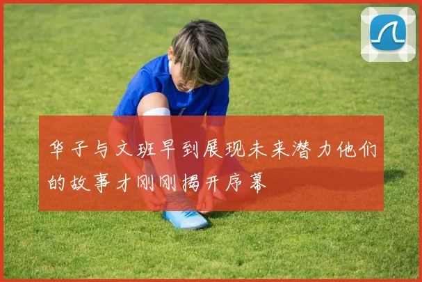 华子与文班早到展现未来潜力他们的故事才刚刚揭开序幕