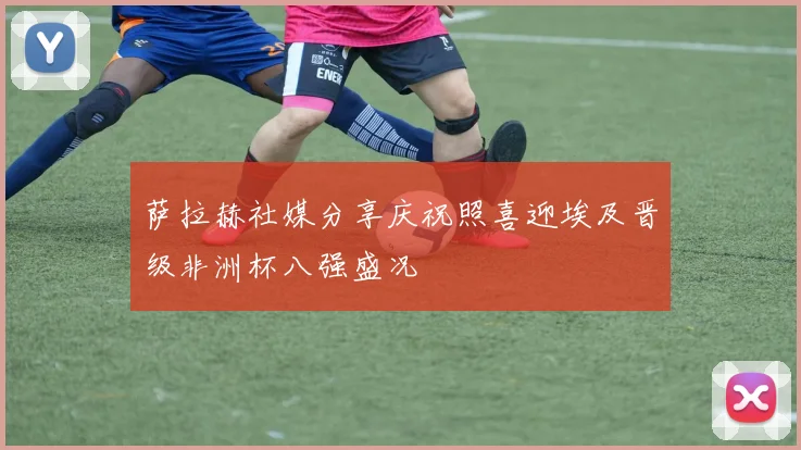 萨拉赫社媒分享庆祝照喜迎埃及晋级非洲杯八强盛况