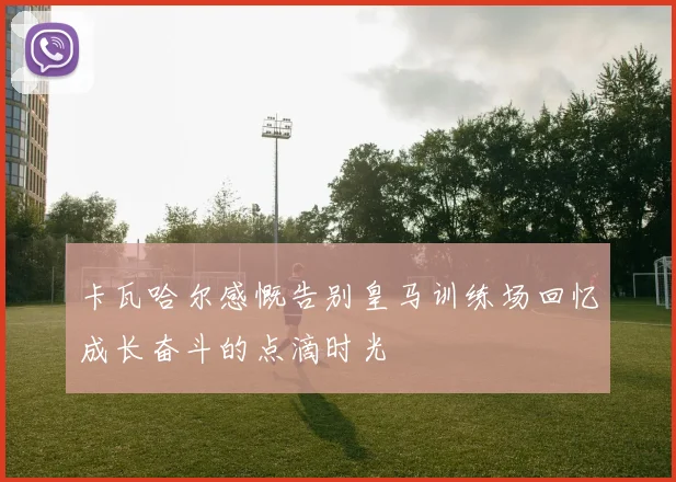 卡瓦哈尔感慨告别皇马训练场回忆成长奋斗的点滴时光