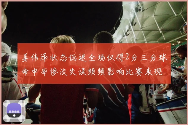 姜伟泽状态低迷全场仅得2分三分球命中率惨淡失误频频影响比赛表现