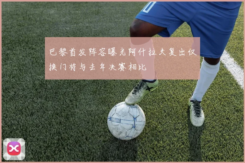 巴黎首发阵容曝光阿什拉夫复出仅换门将与去年决赛相比
