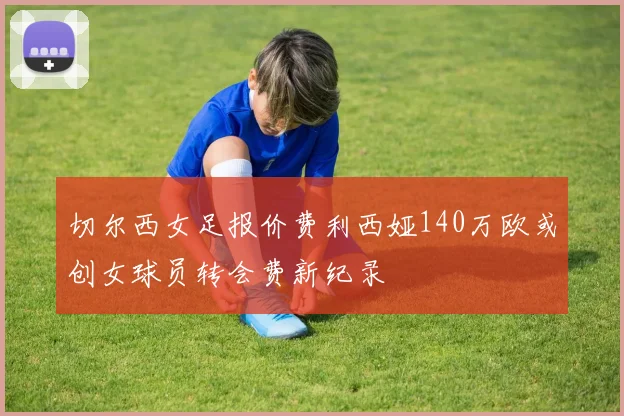 切尔西女足报价费利西娅140万欧或创女球员转会费新纪录
