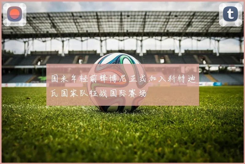 国米年轻前锋博尼正式加入科特迪瓦国家队征战国际赛场