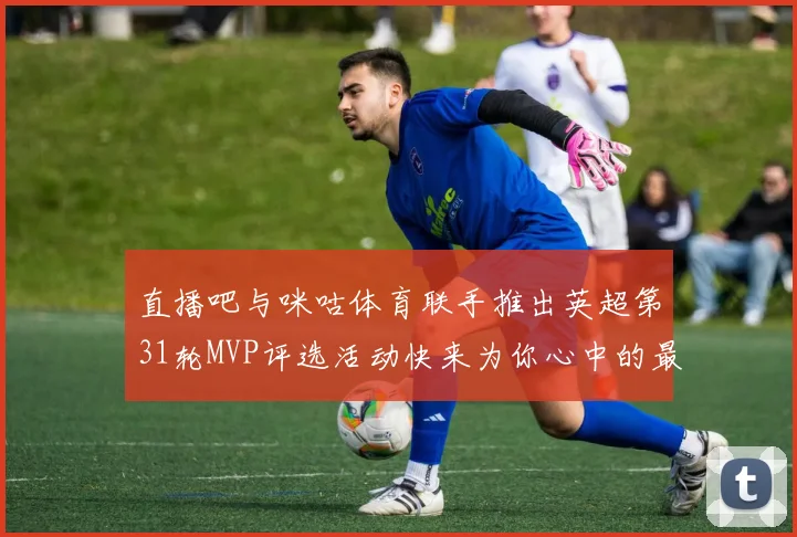 直播吧与咪咕体育联手推出英超第31轮MVP评选活动快来为你心中的最佳球员投票