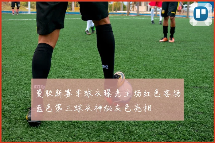 曼联新赛季球衣曝光主场红色客场蓝色第三球衣神秘灰色亮相