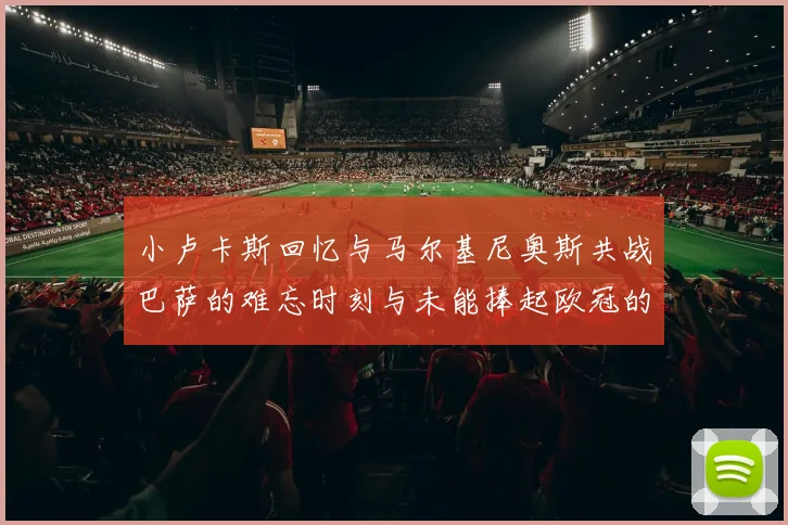 小卢卡斯回忆与马尔基尼奥斯共战巴萨的难忘时刻与未能捧起欧冠的遗憾