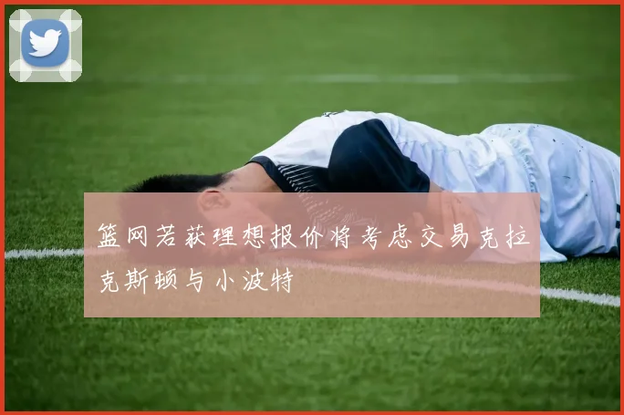 篮网若获理想报价将考虑交易克拉克斯顿与小波特