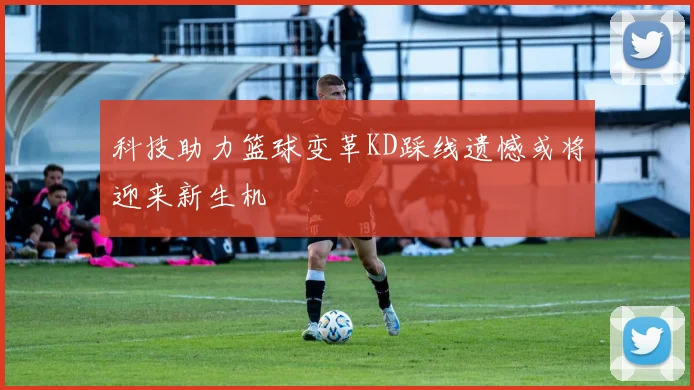 科技助力篮球变革KD踩线遗憾或将迎来新生机