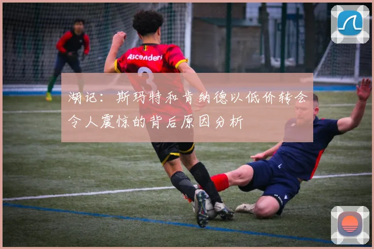 湖记：斯玛特和肯纳德以低价转会令人震惊的背后原因分析