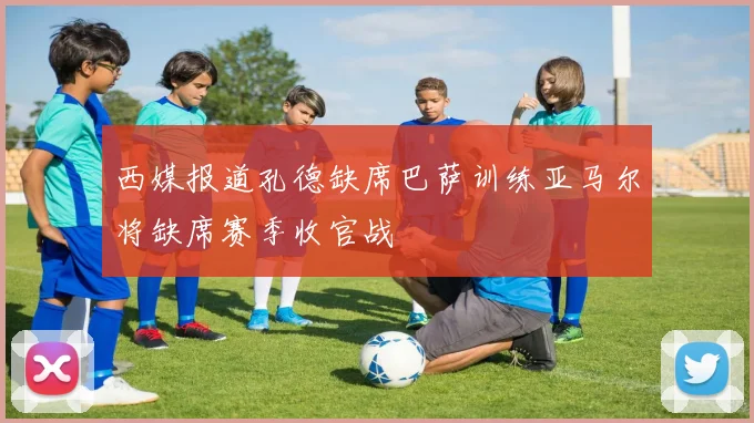西媒报道孔德缺席巴萨训练亚马尔将缺席赛季收官战