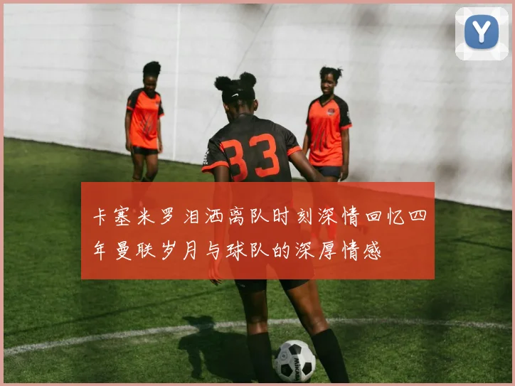 卡塞米罗泪洒离队时刻深情回忆四年曼联岁月与球队的深厚情感