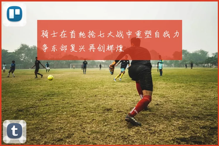 骑士在首轮抢七大战中重塑自我力争东部复兴再创辉煌