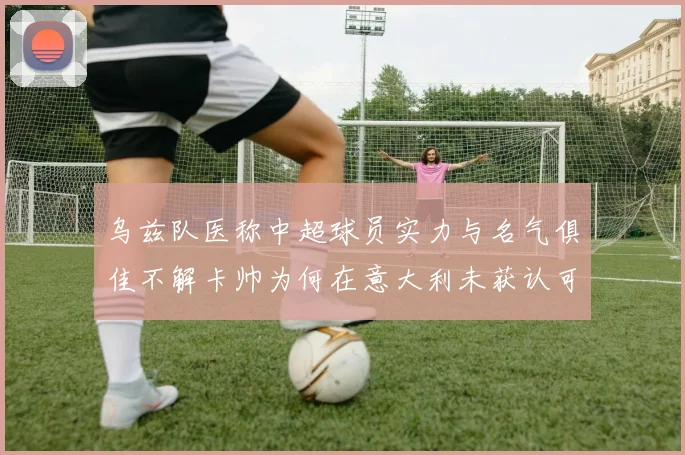 乌兹队医称中超球员实力与名气俱佳不解卡帅为何在意大利未获认可