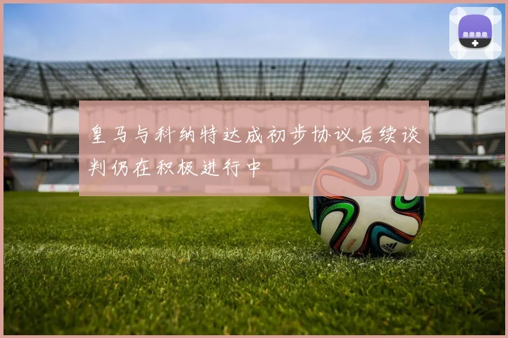 皇马与科纳特达成初步协议后续谈判仍在积极进行中