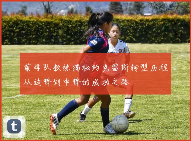 前母队教练揭秘约克雷斯转型历程从边锋到中锋的成功之路