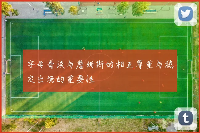 字母哥谈与詹姆斯的相互尊重与稳定出场的重要性
