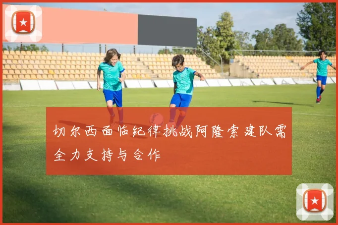 切尔西面临纪律挑战阿隆索建队需全力支持与合作