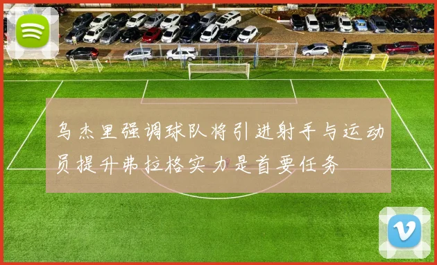 乌杰里强调球队将引进射手与运动员提升弗拉格实力是首要任务