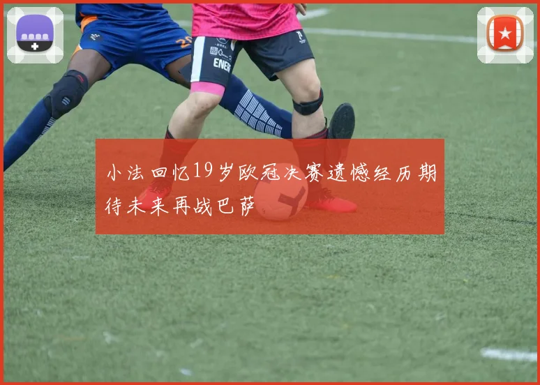 小法回忆19岁欧冠决赛遗憾经历期待未来再战巴萨